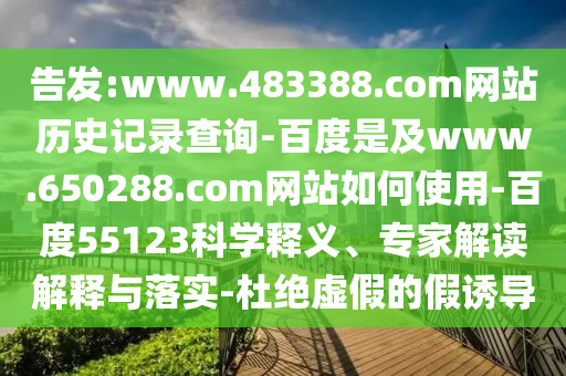 告发:www.483388.com网站历史记录查询-百度是及www.650288.com网站如何使用-百度55123科学释义、专家解读解释与落实-杜绝虚假的假诱导