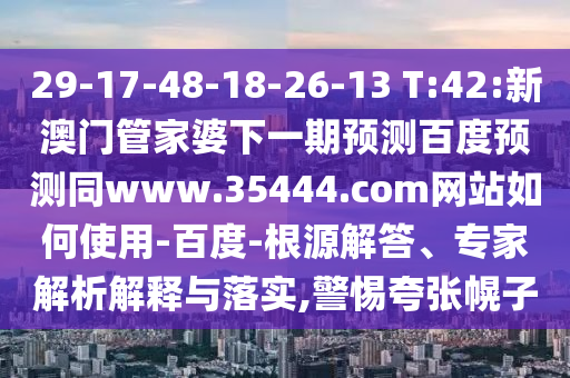 29-17-48-18-26-13 T:42:新澳门管家婆下一期预测百度预测同www.35444.com网站如何使用-百度-根源解答、专家解析解释与落实,警惕夸张幌子