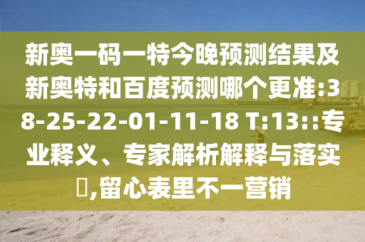 新奥一码一特今晚预测结果及新奥特和百度预测哪个更准:38-25-22-01-11-18 T:13::专业释义、专家解析解释与落实,留心表里不一营销