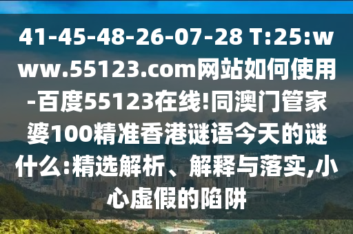 41-45-48-26-07-28 T:25:www.55123.com网站如何使用-百度55123在线!同澳门管家婆100精准香港谜语今天的谜什么:精选解析、解释与落实,小心虚假的陷阱